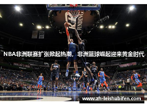 NBA非洲联赛扩张掀起热潮，非洲篮球崛起迎来黄金时代