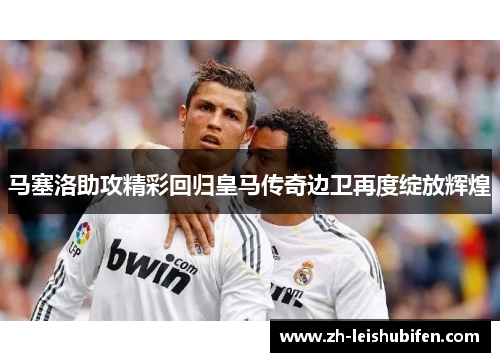 马塞洛助攻精彩回归皇马传奇边卫再度绽放辉煌