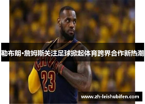 勒布朗·詹姆斯关注足球掀起体育跨界合作新热潮 勒布朗·詹姆斯关注足球掀起体育跨界合作新热潮