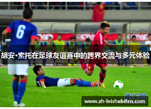 胡安·索托在足球友谊赛中的跨界交流与多元体验