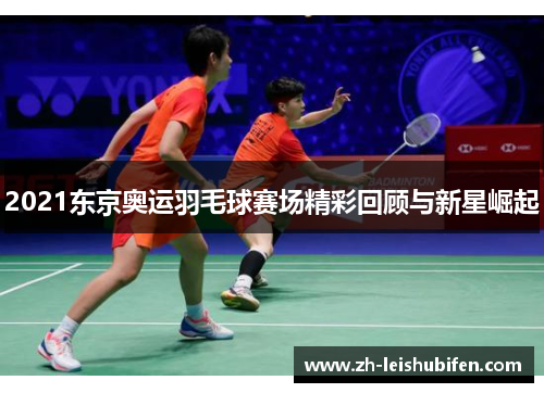 2021东京奥运羽毛球赛场精彩回顾与新星崛起 2021东京奥运羽毛球赛场精彩回顾与新星崛起